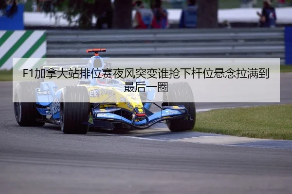 F1加拿大站排位赛夜风突变谁抢下杆位悬念拉满到最后一圈
